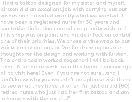 "Had a tattoo designed for my sister and myself. Kirsten did an excellent job with carrying out our wishes and provided exactly what we wanted. I have been a registered nurse for 30 years and sanitation/infection control are priority with me! This shop was on point and made infection control one of their priorities. We chose a vine wrap to our wrists and shout out to Dre for drawing out our thoughts for the design and working with Kirsten. The entire team worked together! I will be back from TN for more work from this team. I encourage all to visit here! Even if you are not sure...and I don't know why you wouldn't be...please visit them to see what they have to offer. I'm just an old (60) retired nurse who just had her first tattoo and am in heaven with the results!"