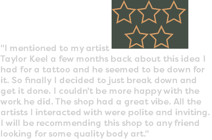 "I mentioned to my artist ﷯Taylor Keel a few months back about this idea I had for a tattoo and he seemed to be down for it. So finally I decided to just break down and get it done. I couldn't be more happy with the work he did. The shop had a great vibe. All the artists I interacted with were polite and inviting. I will be recommending this shop to any friend looking for some quality body art."