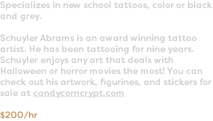 Specializes in new school tattoos, color or black and grey. Schuyler Abrams is an award winning tattoo artist. He has been tattooing for nine years. Schuyler enjoys any art that deals with Halloween or horror movies the most! You can check out his artwork, figurines, and stickers for sale at candycorncrypt.com $200/hr