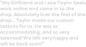 "My Girlfriend and I saw Taylor Keels work online and came in to the shop. Absolutely love the feel of the shop... Taylor made our custom tattoos for us. He was so accommodating, and so very talented! We left very happy and will be back soon!"