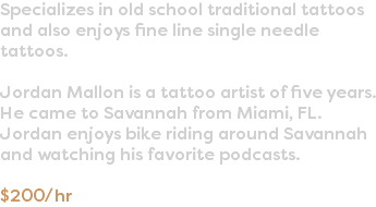 Specializes in old school traditional tattoos and also enjoys fine line single needle tattoos. Jordan Mallon is a tattoo artist of five years. He came to Savannah from Miami, FL. Jordan enjoys bike riding around Savannah and watching his favorite podcasts. $200/hr