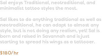 Sal enjoys Traditional, neotraditional, and minimalist tattoo styles the most. Sal likes to do anything traditional as well as neotraditional, he can adapt to almost any style, but is not doing any realism, yet! Sal is born and raised in Savannah and is just starting to spread his wings as a tattooer. $180/hr