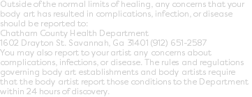 Outside of the normal limits of healing, any concerns that your body art has resulted in complications, infection, or disease should be reported to:  Chatham County Health Department 1602 Drayton St. Savannah, Ga 31401 (912) 651-2587  You may also report to your artist any concerns about complications, infections, or disease. The rules and regulations governing body art establishments and body artists require that the body artist report those conditions to the Department within 24 hours of discovery.
