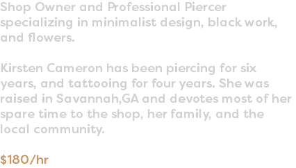 Shop Owner and Professional Piercer specializing in minimalist design, black work, and flowers. Kirsten Cameron has been piercing for six years, and tattooing for four years. She was raised in Savannah,GA and devotes most of her spare time to the shop, her family, and the local community. $180/hr