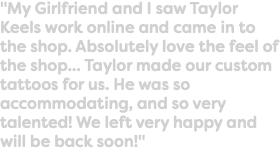"My Girlfriend and I saw Taylor Keels work online and came in to the shop. Absolutely love the feel of the shop... Taylor made our custom tattoos for us. He was so accommodating, and so very talented! We left very happy and will be back soon!"