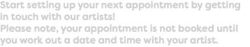 Start setting up your next appointment by getting in touch with our artists! Please note, your appointment is not booked until you work out a date and time with your artist.