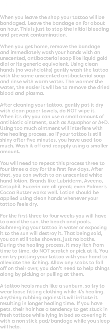 Taking Care of Your Tattoo When you leave the shop your tattoo will be bandaged. Leave the bandage on for about an hour. This is just to stop the initial bleeding and prevent contamination. When you get home, remove the bandage and immediately wash your hands with an unscented, antibacterial soap like liquid gold dial or its generic equivalent. Using clean hands (no washcloths) gently wash the tattoo with the same unscented antibacterial soap and rinse with warm water. The warmer the water, the easier it will be to remove the dried blood and plasma. After cleaning your tattoo, gently pat it dry with clean paper towels, do NOT wipe it. When it’s dry you can use a small amount of antibiotic ointment, such as Aquaphor or A+D. Using too much ointment will interfere with the healing process, so if your tattoo is still shiny after five minutes, you have used too much. Wash it off and reapply using a smaller amount. You will need to repeat this process three to four times a day for the first few days. After that, you can switch to an unscented white hand lotion. Brands like Lubriderm, Aveeno, Cetaphil, Eucerin are all great; even Palmer’s Cocoa Butter works well. Lotion should be applied using clean hands whenever your tattoo feels dry. For the first three to four weeks you will have to avoid the sun, the beach and pools. Submerging your tattoo in water or exposing it to the sun will destroy it. That being said, you can still take showers, just no baths. During the healing process, it may itch from time to time, do NOT scratch or pick at it. You can try patting your tattoo with your hand to alleviate the itching. Allow any scabs to fall off on their own; you don’t need to help things along by picking or pulling at them. A tattoo heals much like a sunburn, so try to wear loose fitting clothing while it’s healing. Anything rubbing against it will irritate it resulting in longer healing time. If you have pets, their hair has a tendency to get stuck in fresh tattoos while lying in bed so covering it with a non stick pad/bandage while you sleep will help.
