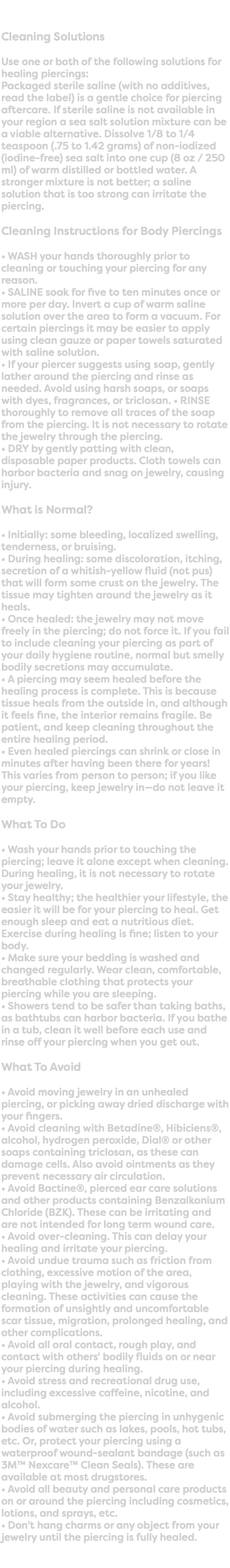 Taking Care of Your Piercing Cleaning Solutions Use one or both of the following solutions for healing piercings: Packaged sterile saline (with no additives, read the label) is a gentle choice for piercing aftercare. If sterile saline is not available in your region a sea salt solution mixture can be a viable alternative. Dissolve 1/8 to 1/4 teaspoon (.75 to 1.42 grams) of non-iodized (iodine-free) sea salt into one cup (8 oz / 250 ml) of warm distilled or bottled water. A stronger mixture is not better; a saline solution that is too strong can irritate the piercing. Cleaning Instructions for Body Piercings • WASH your hands thoroughly prior to cleaning or touching your piercing for any reason. • SALINE soak for five to ten minutes once or more per day. Invert a cup of warm saline solution over the area to form a vacuum. For certain piercings it may be easier to apply using clean gauze or paper towels saturated with saline solution. • If your piercer suggests using soap, gently lather around the piercing and rinse as needed. Avoid using harsh soaps, or soaps with dyes, fragrances, or triclosan. • RINSE thoroughly to remove all traces of the soap from the piercing. It is not necessary to rotate the jewelry through the piercing. • DRY by gently patting with clean, disposable paper products. Cloth towels can harbor bacteria and snag on jewelry, causing injury. What is Normal? • Initially: some bleeding, localized swelling, tenderness, or bruising. • During healing: some discoloration, itching, secretion of a whitish-yellow fluid (not pus) that will form some crust on the jewelry. The tissue may tighten around the jewelry as it heals. • Once healed: the jewelry may not move freely in the piercing; do not force it. If you fail to include cleaning your piercing as part of your daily hygiene routine, normal but smelly bodily secretions may accumulate. • A piercing may seem healed before the healing process is complete. This is because tissue heals from the outside in, and although it feels fine, the interior remains fragile. Be patient, and keep cleaning throughout the entire healing period. • Even healed piercings can shrink or close in minutes after having been there for years! This varies from person to person; if you like your piercing, keep jewelry in—do not leave it empty. What To Do • Wash your hands prior to touching the piercing; leave it alone except when cleaning. During healing, it is not necessary to rotate your jewelry. • Stay healthy; the healthier your lifestyle, the easier it will be for your piercing to heal. Get enough sleep and eat a nutritious diet. Exercise during healing is fine; listen to your body. • Make sure your bedding is washed and changed regularly. Wear clean, comfortable, breathable clothing that protects your piercing while you are sleeping. • Showers tend to be safer than taking baths, as bathtubs can harbor bacteria. If you bathe in a tub, clean it well before each use and rinse off your piercing when you get out. What To Avoid • Avoid moving jewelry in an unhealed piercing, or picking away dried discharge with your fingers. • Avoid cleaning with Betadine®, Hibiciens®, alcohol, hydrogen peroxide, Dial® or other soaps containing triclosan, as these can damage cells. Also avoid ointments as they prevent necessary air circulation. • Avoid Bactine®, pierced ear care solutions and other products containing Benzalkonium Chloride (BZK). These can be irritating and are not intended for long term wound care. • Avoid over-cleaning. This can delay your healing and irritate your piercing. • Avoid undue trauma such as friction from clothing, excessive motion of the area, playing with the jewelry, and vigorous cleaning. These activities can cause the formation of unsightly and uncomfortable scar tissue, migration, prolonged healing, and other complications. • Avoid all oral contact, rough play, and contact with others' bodily fluids on or near your piercing during healing. • Avoid stress and recreational drug use, including excessive caffeine, nicotine, and alcohol. • Avoid submerging the piercing in unhygenic bodies of water such as lakes, pools, hot tubs, etc. Or, protect your piercing using a waterproof wound-sealant bandage (such as 3M™ Nexcare™ Clean Seals). These are available at most drugstores. • Avoid all beauty and personal care products on or around the piercing including cosmetics, lotions, and sprays, etc. • Don't hang charms or any object from your jewelry until the piercing is fully healed. 