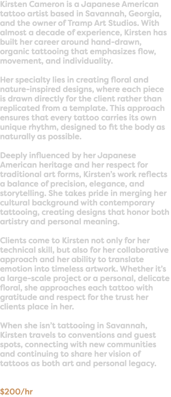Kirsten Cameron is a Japanese American tattoo artist based in Savannah, Georgia, and the owner of Tramp Art Studios. With almost a decade of experience, Kirsten has built her career around hand-drawn, organic tattooing that emphasizes flow, movement, and individuality. Her specialty lies in creating floral and nature-inspired designs, where each piece is drawn directly for the client rather than replicated from a template. This approach ensures that every tattoo carries its own unique rhythm, designed to fit the body as naturally as possible. Deeply influenced by her Japanese American heritage and her respect for traditional art forms, Kirsten’s work reflects a balance of precision, elegance, and storytelling. She takes pride in merging her cultural background with contemporary tattooing, creating designs that honor both artistry and personal meaning. Clients come to Kirsten not only for her technical skill, but also for her collaborative approach and her ability to translate emotion into timeless artwork. Whether it’s a large-scale project or a personal, delicate floral, she approaches each tattoo with gratitude and respect for the trust her clients place in her. When she isn’t tattooing in Savannah, Kirsten travels to conventions and guest spots, connecting with new communities and continuing to share her vision of tattoos as both art and personal legacy. $200/hr