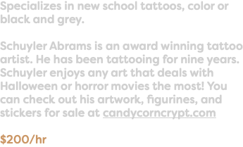 Specializes in new school tattoos, color or black and grey. Schuyler Abrams is an award winning tattoo artist. He has been tattooing for nine years. Schuyler enjoys any art that deals with Halloween or horror movies the most! You can check out his artwork, figurines, and stickers for sale at candycorncrypt.com $200/hr