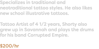 Specializes in traditional and neotraditional tattoo styles. He also likes new school illustrative tattoos. Tattoo Artist of 4 1/2 years, Shorty also grew up in Savannah and plays the drums for his band Corrupted Empire. $200/hr