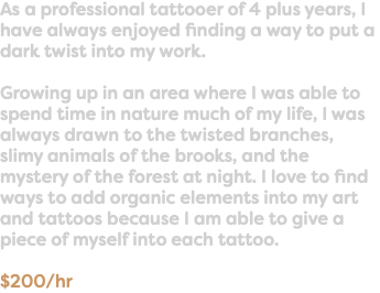 As a professional tattooer of 4 plus years, I have always enjoyed finding a way to put a dark twist into my work. Growing up in an area where I was able to spend time in nature much of my life, I was always drawn to the twisted branches, slimy animals of the brooks, and the mystery of the forest at night. I love to find ways to add organic elements into my art and tattoos because I am able to give a piece of myself into each tattoo. $200/hr