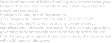Outside of the normal limits of healing, any concerns that your body art has resulted in complications, infection, or disease should be reported to:  Chatham County Health Department 1602 Drayton St. Savannah, Ga 31401 (912) 651-2587  You may also report to your artist any concerns about complications, infections, or disease. The rules and regulations governing body art establishments and body artists require that the body artist report those conditions to the Department within 24 hours of discovery.