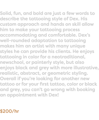  Solid, fun, and bold are just a few words to describe the tattooing style of Dex. His custom approach and hands on skill allow him to make your tattooing process accommodating and comfortable. Dex’s well-rounded adaptation to tattooing makes him an artist with many unique styles he can provide his clients. He enjoys tattooing in color for a neotraditional, newschool, or painterly style, but also enjoys black and grey with more illustrative, realistic, abstract, or geometric styling. Overall if you’re looking for another new tattoo or for your first tattoo, color or black and grey, you can’t go wrong with booking an appointment with Dex! $200/hr