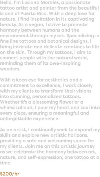 Hello, I'm Lusiana Morales, a passionate tattoo artist and painter from the beautiful island of Puerto Rico. With a deep love for nature, I find inspiration in its captivating beauty. As a vegan, I strive to promote harmony between humans and the environment through my art. Specializing in fine line tattoos and botanical designs, I bring intricate and delicate creations to life on the skin. Through my tattoos, I aim to connect people with the natural world, reminding them of its awe-inspiring wonders. With a keen eye for aesthetics and a commitment to excellence, I work closely with my clients to transform their visions into stunning, personalized tattoos. Whether it's a blossoming flower or a whimsical bird, I pour my heart and soul into every piece, ensuring a meaningful and unforgettable experience. As an artist, I continually seek to expand my skills and explore new artistic horizons, providing a safe and welcoming space for my clients. Join me on this artistic journey as we celebrate the harmony between art, nature, and self-expression, one tattoo at a time. $200/hr