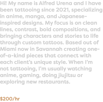Hi! My name is Alfred Urena and I have been tattooing since 2021, specializing in anime, manga, and Japanese-inspired designs. My focus is on clean lines, contrast, bold compositions, and bringing characters and stories to life through custom tattoos. Based out of Miami now in Savannah creating one-of-a-kind pieces that connect with each client’s unique style. When I’m not tattooing, I’m usually watching anime, gaming, doing jiujitsu or exploring new restaurants. $200/hr